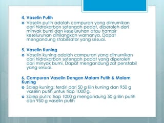 4. Vaselin Putih
 Vaselin putih adalah campuran yang dimurnikan
dari hidrokarbon setengah padat, diperoleh dari
minyak bumi dan keseluruhan atau hampir
keseluruhan dihilangkan warnanya. Dapat
mengandung stabilisator yang sesuai.
5. Vaselin Kuning
 Vaselin kuning adalah campuran yang dimurnikan
dari hidrokarbon setengah padat yang diperoleh
dari minyak bumi. Dapat mengandung zat penstabil
yang sesuai.
6. Campuran Vaselin Dengan Malam Putih & Malam
Kuning
 Salep kuning: terdiri dari 50 g lilin kuning dan 950 g
vaselin putih untuk tiap 1000 g.
 Salep putih: Tiap 1000 g mengandung 50 g lilin putih
dan 950 g vaselin putih
 