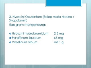 3. Hyoscini Oculentum (Salep mata Hiosina /
Skopolamin)
tiap gram mengandung:
 Hyoscini hydrobromidum 2,5 mg
 Paraffinum liquidum 65 mg
 Vaselinum album ad 1 g
 