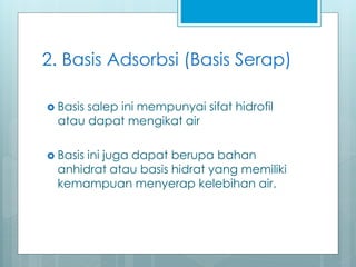 2. Basis Adsorbsi (Basis Serap)
 Basis salep ini mempunyai sifat hidrofil
atau dapat mengikat air
 Basis ini juga dapat berupa bahan
anhidrat atau basis hidrat yang memiliki
kemampuan menyerap kelebihan air.
 