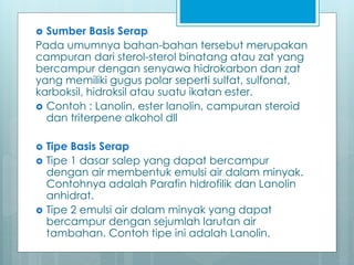  Sumber Basis Serap
Pada umumnya bahan-bahan tersebut merupakan
campuran dari sterol-sterol binatang atau zat yang
bercampur dengan senyawa hidrokarbon dan zat
yang memiliki gugus polar seperti sulfat, sulfonat,
karboksil, hidroksil atau suatu ikatan ester.
 Contoh : Lanolin, ester lanolin, campuran steroid
dan triterpene alkohol dll
 Tipe Basis Serap
 Tipe 1 dasar salep yang dapat bercampur
dengan air membentuk emulsi air dalam minyak.
Contohnya adalah Parafin hidrofilik dan Lanolin
anhidrat.
 Tipe 2 emulsi air dalam minyak yang dapat
bercampur dengan sejumlah larutan air
tambahan. Contoh tipe ini adalah Lanolin.
 
