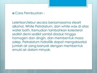  Cara Pembuatan :
Lelehkan/lebur secara bersamasama stearil
alkohol, White Petrolatum, dan white wax di atas
water bath. Kemudian tambahkan kolesterol
sedikit demi sedikit sambil diaduk hingga
homogen dan dingin, dan membentuk masa
salep. Petrolatum hidrofilik dapat mengabsorbsi
jumlah air yang banyak dengan membentuk
emulsi air dalam minyak.
 