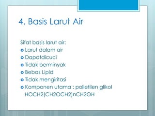 4. Basis Larut Air
Sifat basis larut air:
 Larut dalam air
 Dapatdicuci
 Tidak berminyak
 Bebas Lipid
 Tidak mengiritasi
 Komponen utama : polietilen glikol
HOCH2(CH2OCH2)nCH2OH
 
