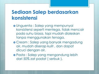 Sediaan Salep berdasarkan
konsistensi
 Unguenta : Salep yang mempunyai
konsistensi seperti mentega, tidak mencair
pada suhu biasa, tapi mudah dioleskan
tanpa menggunakan tenaga.
 Cream : Salep yang banyak mengadung
air, mudah diserap kulit , dan dapat
dicuci dengan air.
 Pasta : Salep yang mengandung lebih
dari 50% zat padat ( serbuk ).
 