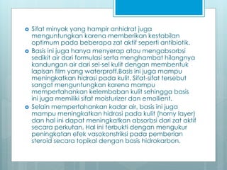 Sifat minyak yang hampir anhidrat juga
menguntungkan karena memberikan kestabilan
optimum pada beberapa zat aktif seperti antibiotik.
 Basis ini juga hanya menyerap atau mengabsorbsi
sedikit air dari formulasi serta menghambat hilangnya
kandungan air dari sel-sel kulit dengan membentuk
lapisan film yang waterproff.Basis ini juga mampu
meningkatkan hidrasi pada kulit. Sifat-sifat tersebut
sangat menguntungkan karena mampu
mempertahankan kelembaban kulit sehingga basis
ini juga memiliki sifat moisturizer dan emollient.
 Selain mempertahankan kadar air, basis ini juga
mampu meningkatkan hidrasi pada kulit (horny layer)
dan hal ini dapat meningkatkan absorbsi dari zat aktif
secara perkutan. Hal ini terbukti dengan mengukur
peningkatan efek vasokonstriksi pada pemberian
steroid secara topikal dengan basis hidrokarbon.
 