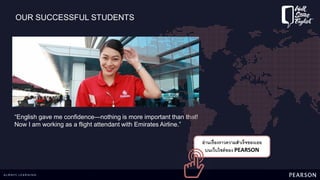 OUR SUCCESSFUL STUDENTS
“English gave me confidence—nothing is more important than that!
Now I am working as a flight attendant with Emirates Airline.”
อ่านเรื่องราวความสาเร็จของเธอ
บนเว็บไซต์ของ PEARSON
 