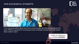 OUR SUCCESSFUL STUDENTS
อ่านเรื่องราวความสาเร็จของเขา
บนเว็บไซต์ของ PEARSON
“I’m a very busy police officer who has to communicate with other polices around the
world. WSE is a good fit for me because there’s a flexible schedule and I can attend
class anytime I want.”
 