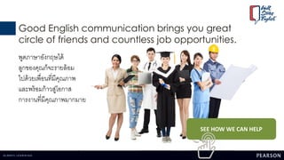 Good English communication brings you great
circle of friends and countless job opportunities.
พูดภาษาอังกฤษได้
ลูกของคุณก็จะรายล้อม
ไปด้วยเพื่อนที่มีคุณภาพ
และพร้อมก้าวสู่โอกาส
การงานที่มีคุณภาพมากมาย
SEE HOW WE CAN HELP
 