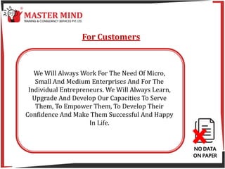 NO DATA
ON PAPER
For Customers
We Will Always Work For The Need Of Micro,
Small And Medium Enterprises And For The
Individual Entrepreneurs. We Will Always Learn,
Upgrade And Develop Our Capacities To Serve
Them, To Empower Them, To Develop Their
Confidence And Make Them Successful And Happy
In Life.
 