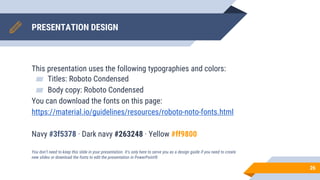PRESENTATION DESIGN
This presentation uses the following typographies and colors:
▰ Titles: Roboto Condensed
▰ Body copy: Roboto Condensed
You can download the fonts on this page:
https://material.io/guidelines/resources/roboto-noto-fonts.html
Navy #3f5378 · Dark navy #263248 · Yellow #ff9800
You don’t need to keep this slide in your presentation. It’s only here to serve you as a design guide if you need to create
new slides or download the fonts to edit the presentation in PowerPoint®
26
 