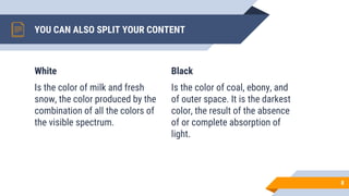 White
Is the color of milk and fresh
snow, the color produced by the
combination of all the colors of
the visible spectrum.
YOU CAN ALSO SPLIT YOUR CONTENT
Black
Is the color of coal, ebony, and
of outer space. It is the darkest
color, the result of the absence
of or complete absorption of
light.
8
 