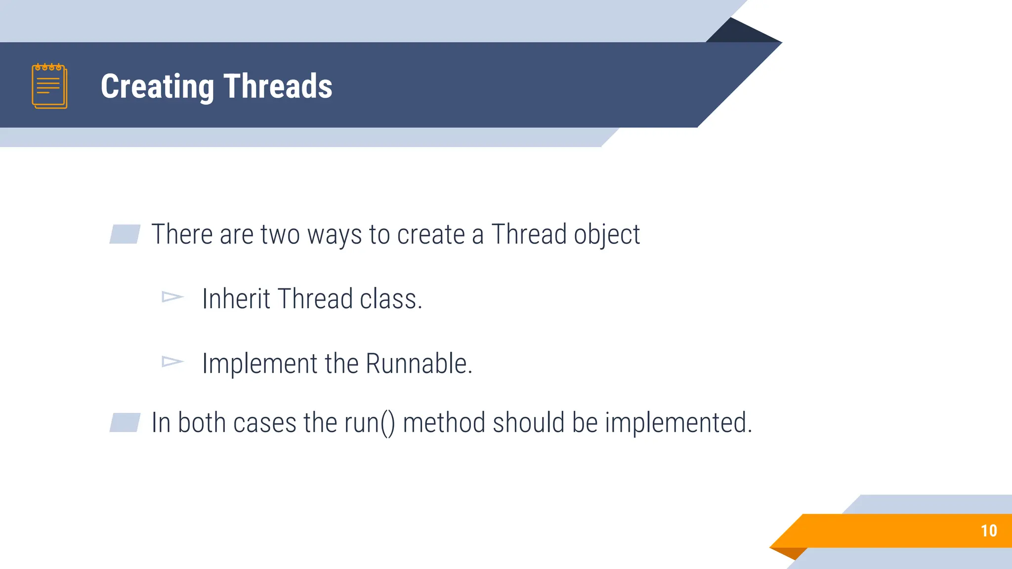 Creating Threads
▰ There are two ways to create a Thread object
▻ Inherit Thread class.
▻ Implement the Runnable.
▰ In both cases the run() method should be implemented.
10
 