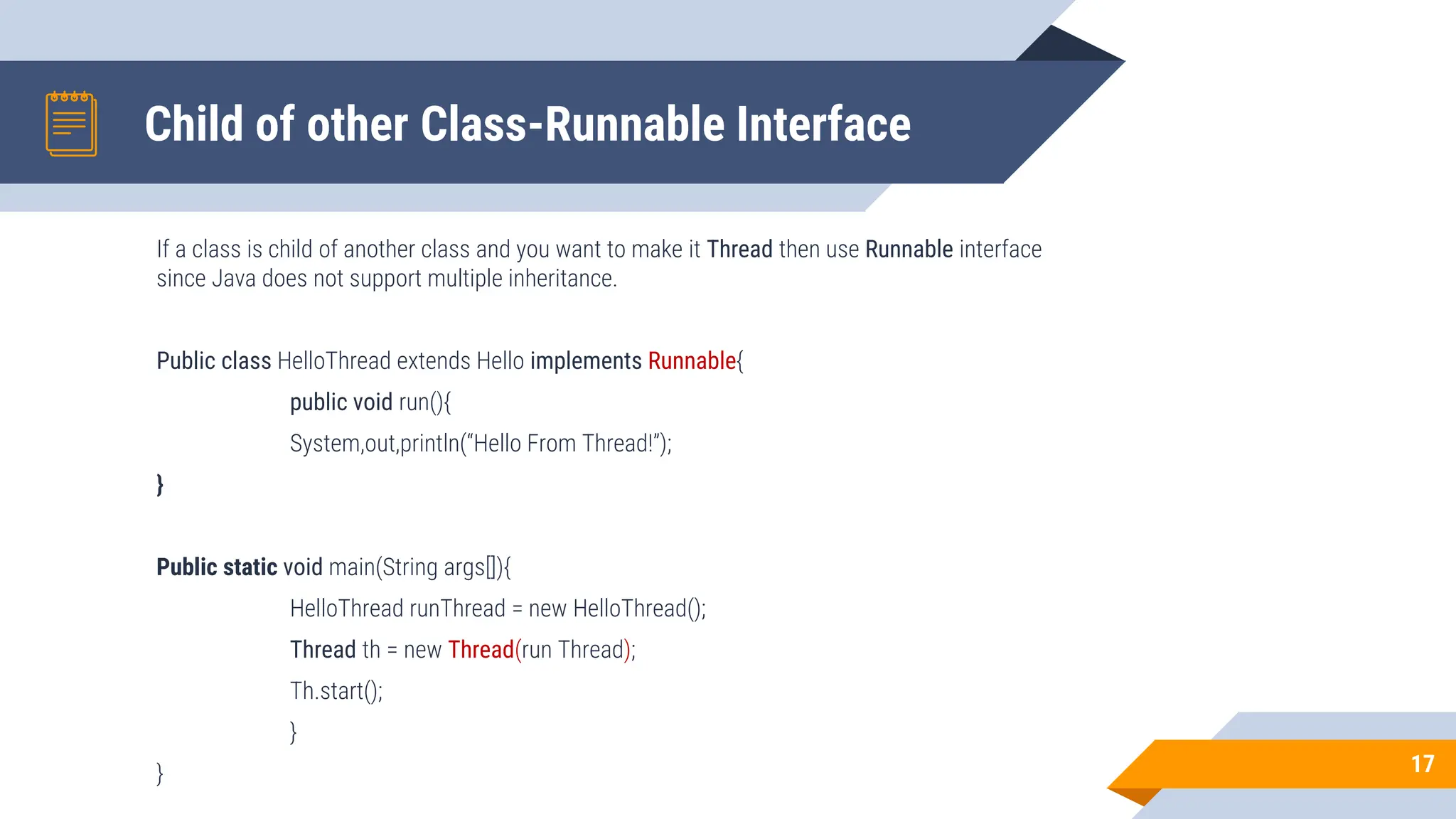 Child of other Class-Runnable Interface
If a class is child of another class and you want to make it Thread then use Runnable interface
since Java does not support multiple inheritance.
Public class HelloThread extends Hello implements Runnable{
public void run(){
System,out,println(“Hello From Thread!”);
}
Public static void main(String args[]){
HelloThread runThread = new HelloThread();
Thread th = new Thread(run Thread);
Th.start();
}
} 17
 