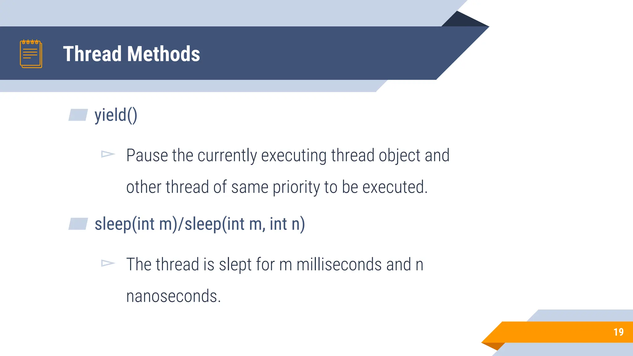 Thread Methods
▰ yield()
▻ Pause the currently executing thread object and
other thread of same priority to be executed.
▰ sleep(int m)/sleep(int m, int n)
▻ The thread is slept for m milliseconds and n
nanoseconds.
19
 