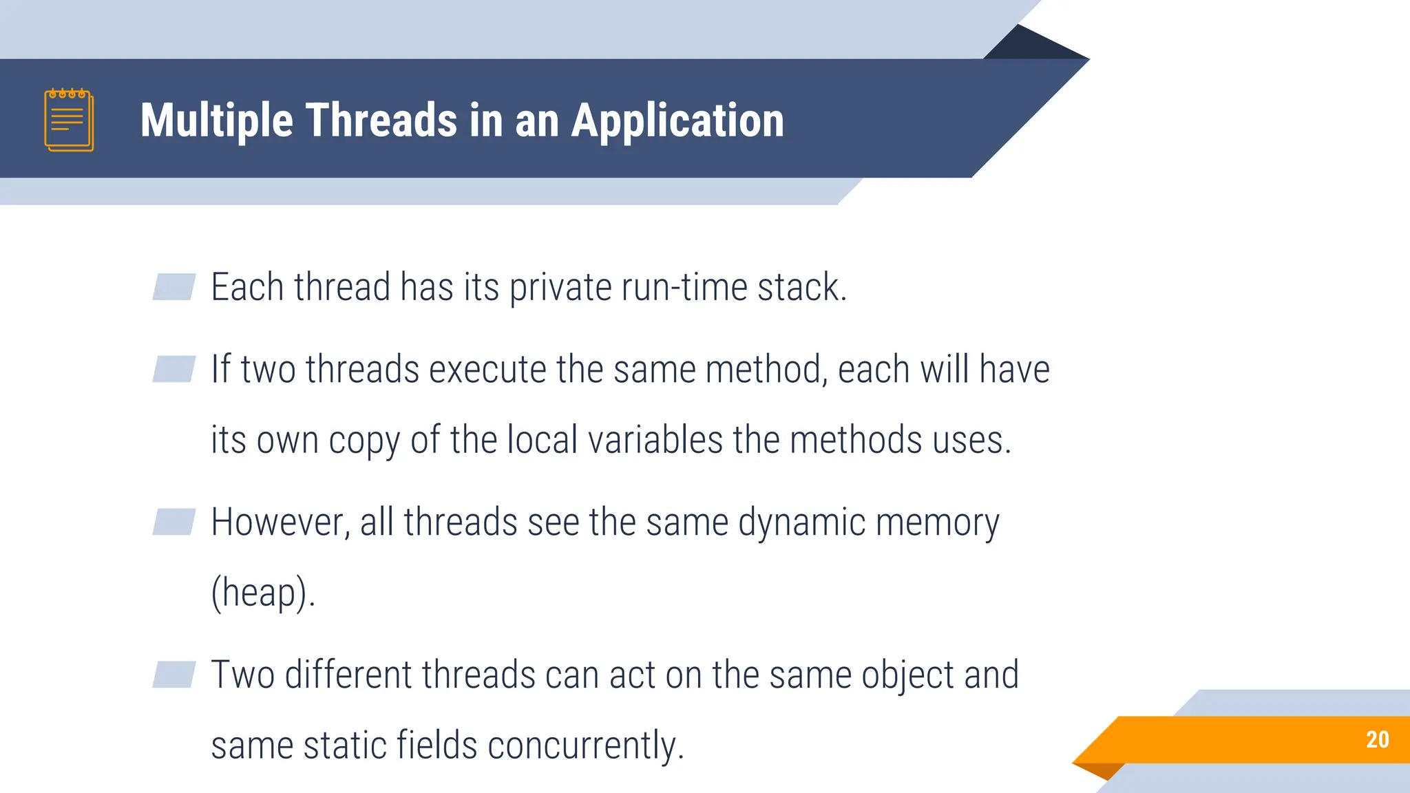 Multiple Threads in an Application
▰ Each thread has its private run-time stack.
▰ If two threads execute the same method, each will have
its own copy of the local variables the methods uses.
▰ However, all threads see the same dynamic memory
(heap).
▰ Two different threads can act on the same object and
same static fields concurrently. 20
 