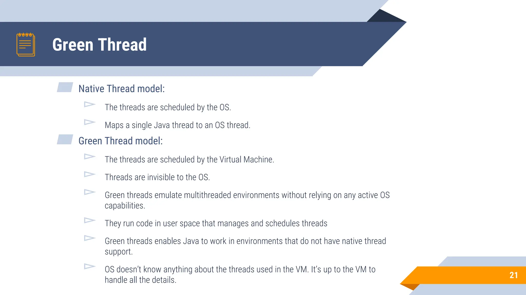 Green Thread
▰ Native Thread model:
▻ The threads are scheduled by the OS.
▻ Maps a single Java thread to an OS thread.
▰ Green Thread model:
▻ The threads are scheduled by the Virtual Machine.
▻ Threads are invisible to the OS.
▻ Green threads emulate multithreaded environments without relying on any active OS
capabilities.
▻ They run code in user space that manages and schedules threads
▻ Green threads enables Java to work in environments that do not have native thread
support.
▻ OS doesn’t know anything about the threads used in the VM. It’s up to the VM to
handle all the details.
21
 