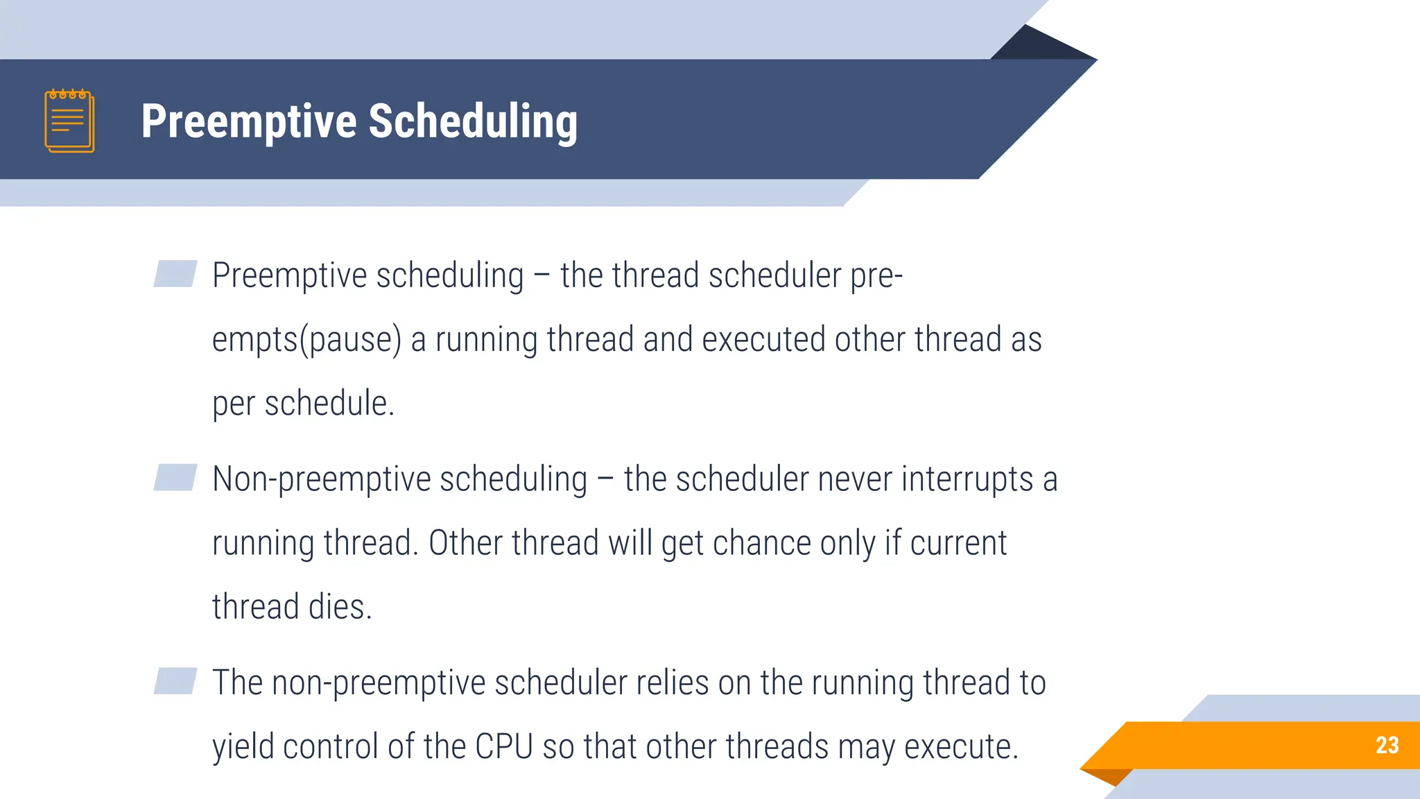 Preemptive Scheduling
▰ Preemptive scheduling – the thread scheduler pre-
empts(pause) a running thread and executed other thread as
per schedule.
▰ Non-preemptive scheduling – the scheduler never interrupts a
running thread. Other thread will get chance only if current
thread dies.
▰ The non-preemptive scheduler relies on the running thread to
yield control of the CPU so that other threads may execute. 23
 
