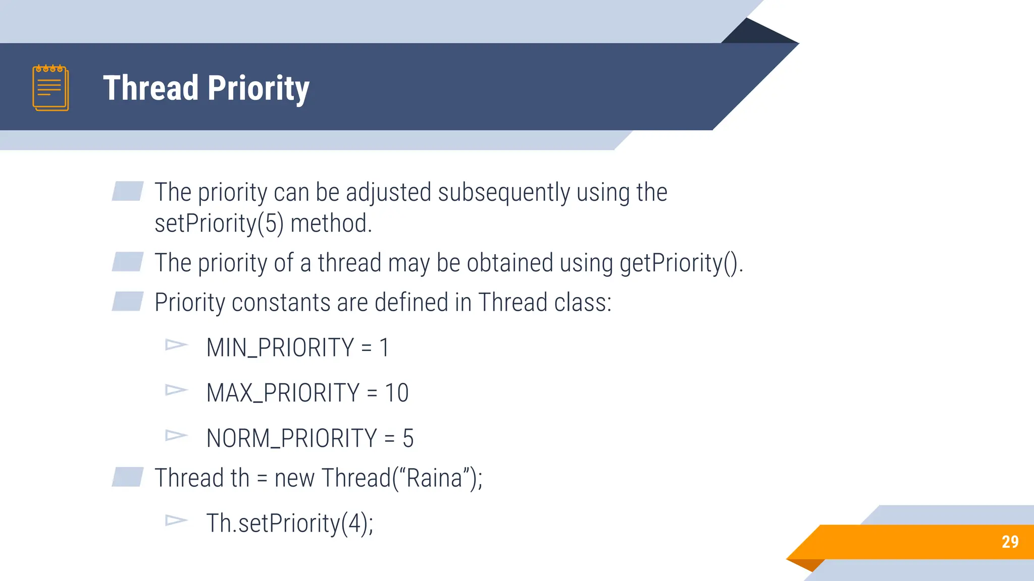 Thread Priority
▰ The priority can be adjusted subsequently using the
setPriority(5) method.
▰ The priority of a thread may be obtained using getPriority().
▰ Priority constants are defined in Thread class:
▻ MIN_PRIORITY = 1
▻ MAX_PRIORITY = 10
▻ NORM_PRIORITY = 5
▰ Thread th = new Thread(“Raina”);
▻ Th.setPriority(4);
29
 
