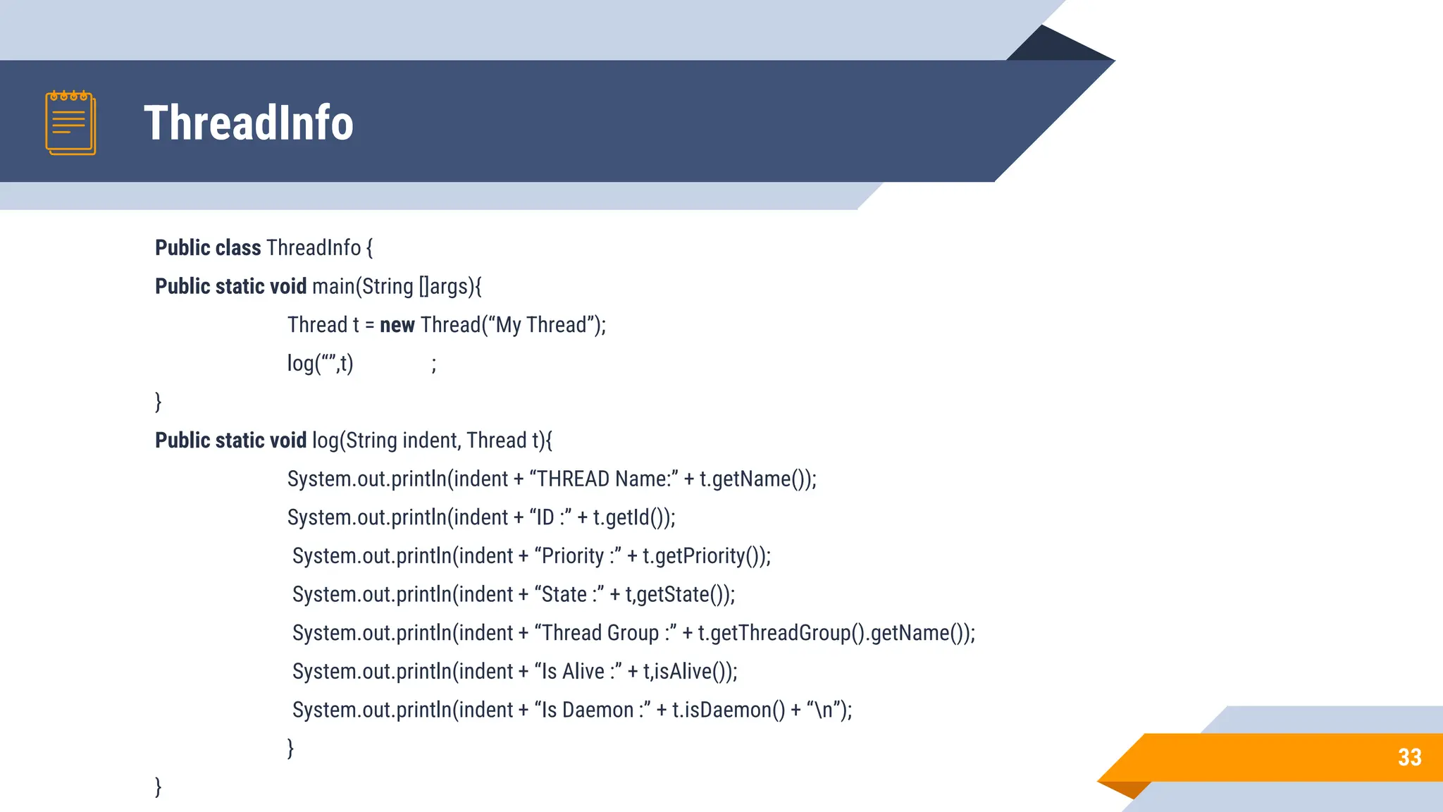 ThreadInfo
Public class ThreadInfo {
Public static void main(String []args){
Thread t = new Thread(“My Thread”);
log(“”,t) ;
}
Public static void log(String indent, Thread t){
System.out.println(indent + “THREAD Name:” + t.getName());
System.out.println(indent + “ID :” + t.getId());
System.out.println(indent + “Priority :” + t.getPriority());
System.out.println(indent + “State :” + t,getState());
System.out.println(indent + “Thread Group :” + t.getThreadGroup().getName());
System.out.println(indent + “Is Alive :” + t,isAlive());
System.out.println(indent + “Is Daemon :” + t.isDaemon() + “n”);
}
}
33
 