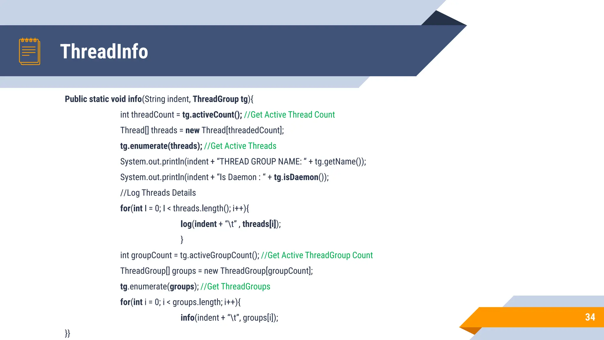 ThreadInfo
Public static void info(String indent, ThreadGroup tg){
int threadCount = tg.activeCount(); //Get Active Thread Count
Thread[] threads = new Thread[threadedCount];
tg.enumerate(threads); //Get Active Threads
System.out.println(indent + “THREAD GROUP NAME: “ + tg.getName());
System.out.println(indent + “Is Daemon : “ + tg.isDaemon());
//Log Threads Details
for(int I = 0; I < threads.length(); i++){
log(indent + “t” , threads[i]);
}
int groupCount = tg.activeGroupCount(); //Get Active ThreadGroup Count
ThreadGroup[] groups = new ThreadGroup[groupCount];
tg.enumerate(groups); //Get ThreadGroups
for(int i = 0; i < groups.length; i++){
info(indent + “t”, groups[i]);
}}
34
 