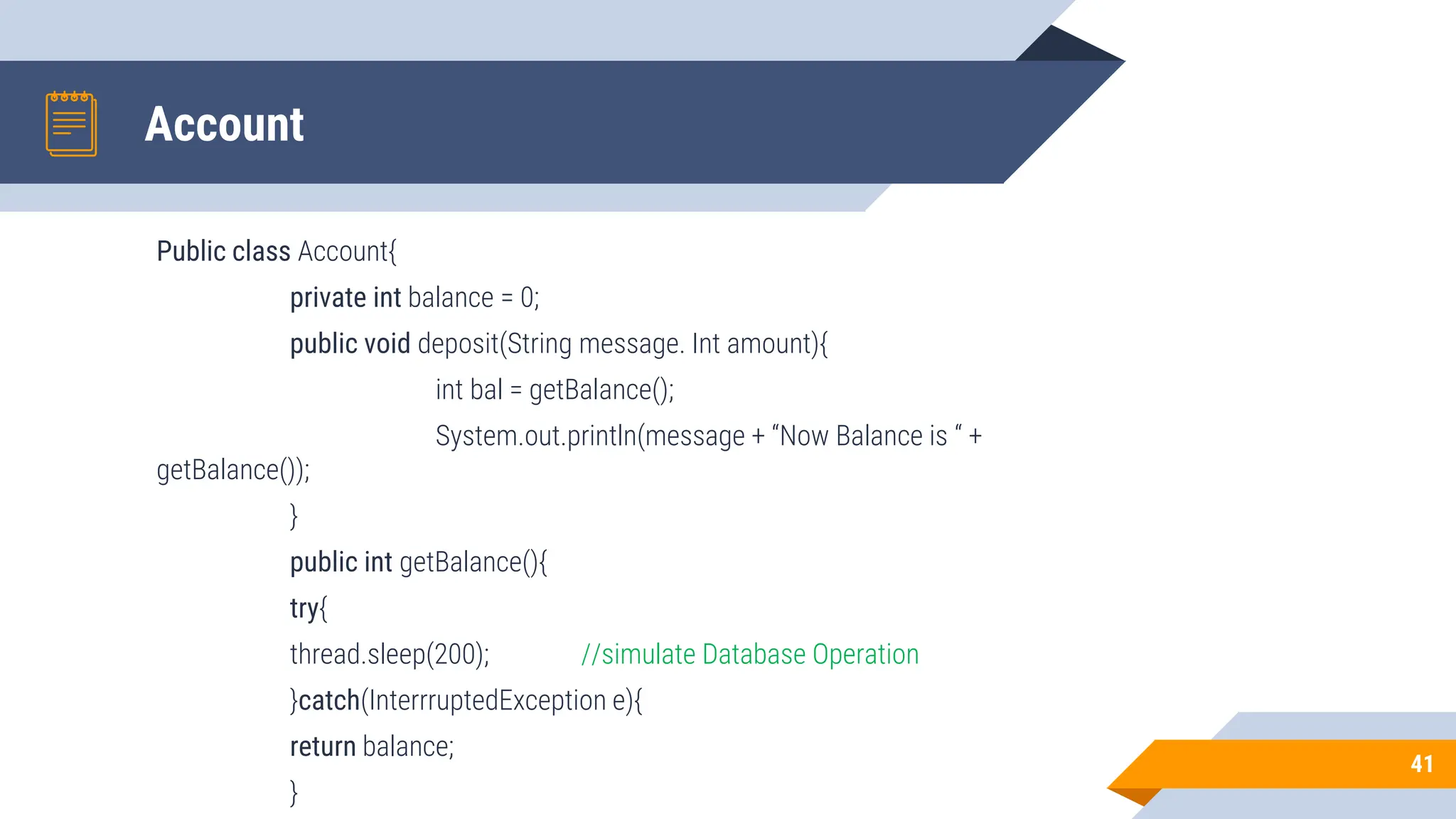 Account
Public class Account{
private int balance = 0;
public void deposit(String message. Int amount){
int bal = getBalance();
System.out.println(message + “Now Balance is “ +
getBalance());
}
public int getBalance(){
try{
thread.sleep(200); //simulate Database Operation
}catch(InterrruptedException e){
return balance;
}
41
 