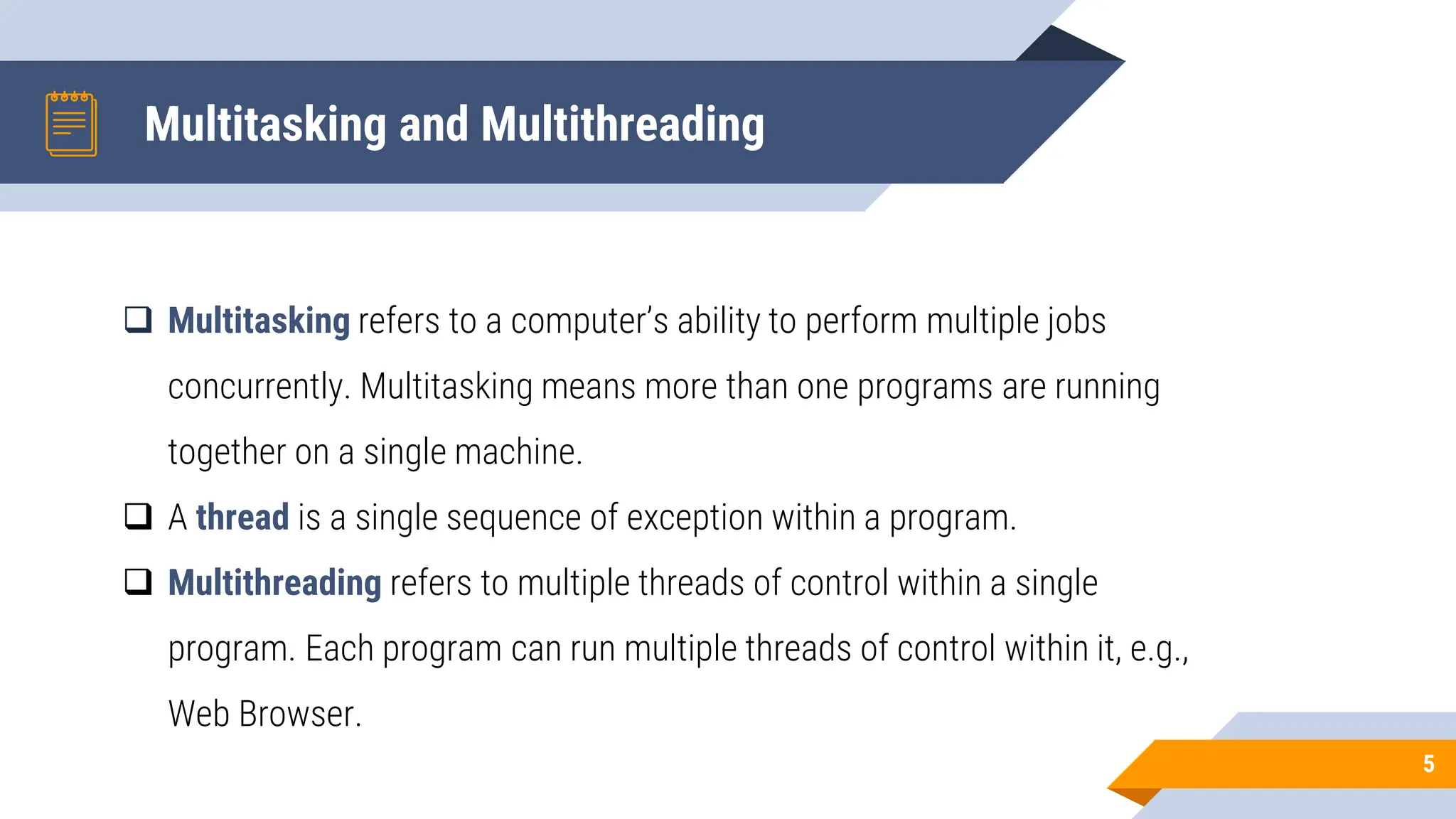Multitasking and Multithreading
5
 Multitasking refers to a computer’s ability to perform multiple jobs
concurrently. Multitasking means more than one programs are running
together on a single machine.
 A thread is a single sequence of exception within a program.
 Multithreading refers to multiple threads of control within a single
program. Each program can run multiple threads of control within it, e.g.,
Web Browser.
 