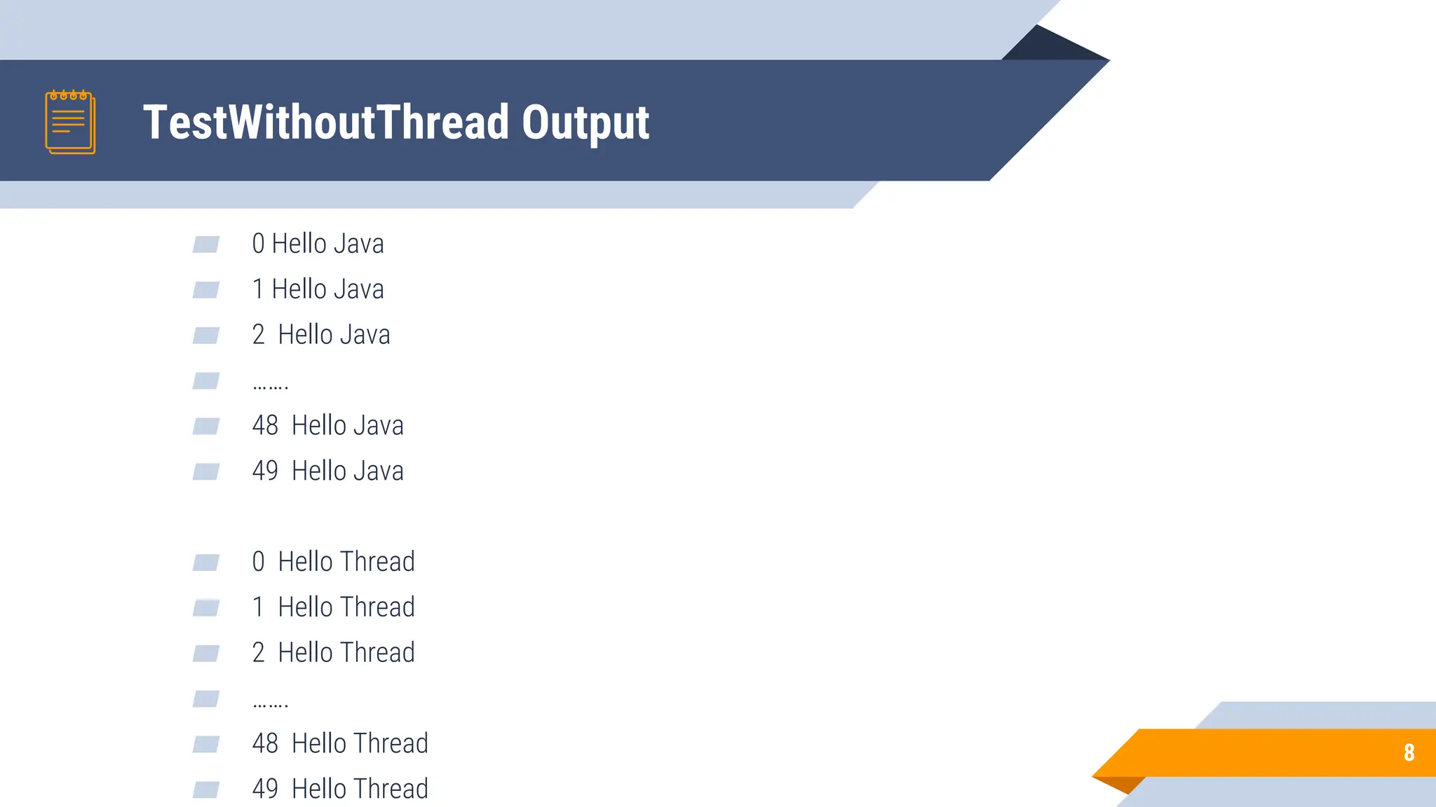TestWithoutThread Output
▰ 0 Hello Java
▰ 1 Hello Java
▰ 2 Hello Java
▰ …….
▰ 48 Hello Java
▰ 49 Hello Java
▰ 0 Hello Thread
▰ 1 Hello Thread
▰ 2 Hello Thread
▰ …….
▰ 48 Hello Thread
▰ 49 Hello Thread
8
 