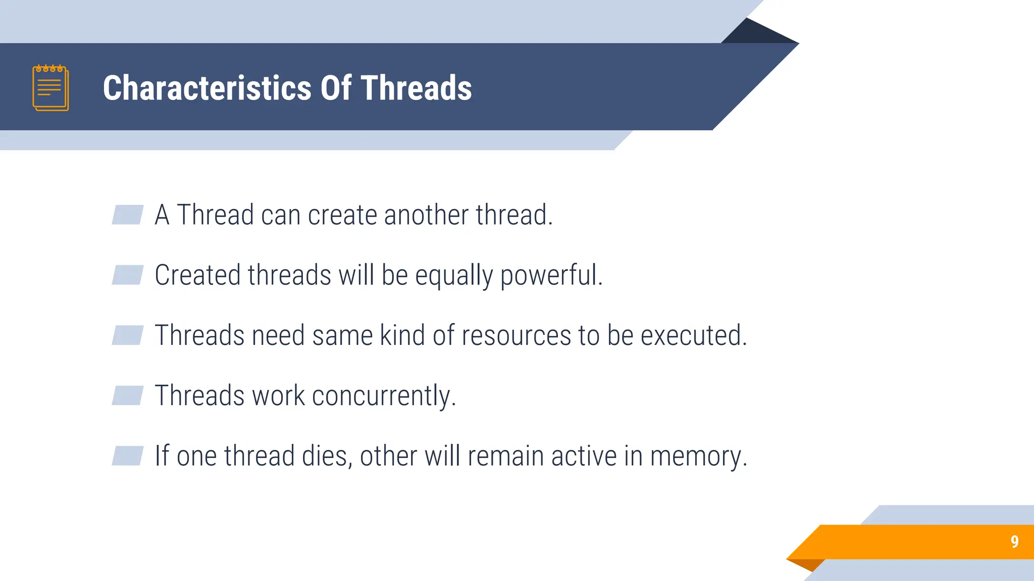 Characteristics Of Threads
▰ A Thread can create another thread.
▰ Created threads will be equally powerful.
▰ Threads need same kind of resources to be executed.
▰ Threads work concurrently.
▰ If one thread dies, other will remain active in memory.
9
 