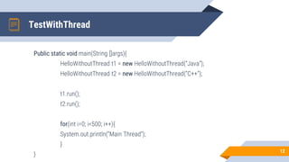 TestWithThread
Public static void main(String []args){
HelloWithoutThread t1 = new HelloWithoutThread(“Java”);
HelloWithoutThread t2 = new HelloWithoutThread(“C++”);
t1.run();
t2.run();
for(int i=0; i<500; i++){
System.out.println(“Main Thread”);
}
}
12
 