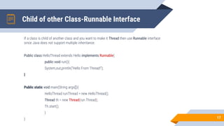Child of other Class-Runnable Interface
If a class is child of another class and you want to make it Thread then use Runnable interface
since Java does not support multiple inheritance.
Public class HelloThread extends Hello implements Runnable{
public void run(){
System,out,println(“Hello From Thread!”);
}
Public static void main(String args[]){
HelloThread runThread = new HelloThread();
Thread th = new Thread(run Thread);
Th.start();
}
} 17
 