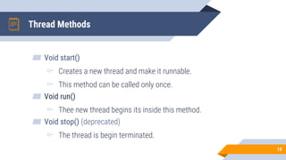 Thread Methods
▰ Void start()
▻ Creates a new thread and make it runnable.
▻ This method can be called only once.
▰ Void run()
▻ Thee new thread begins its inside this method.
▰ Void stop() (deprecated)
▻ The thread is begin terminated.
18
 