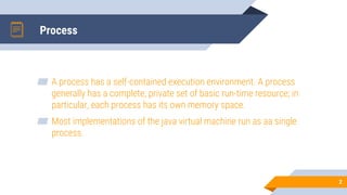 Process
2
▰ A process has a self-contained execution environment. A process
generally has a complete, private set of basic run-time resource; in
particular, each process has its own memory space.
▰ Most implementations of the java virtual machine run as aa single
process.
 