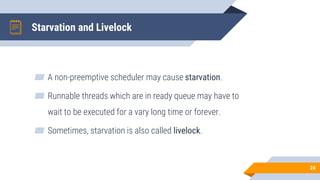Starvation and Livelock
▰ A non-preemptive scheduler may cause starvation.
▰ Runnable threads which are in ready queue may have to
wait to be executed for a vary long time or forever.
▰ Sometimes, starvation is also called livelock.
24
 