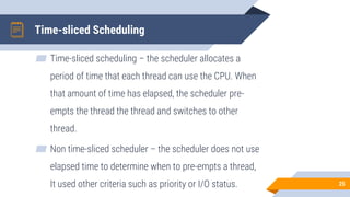 Time-sliced Scheduling
▰ Time-sliced scheduling – the scheduler allocates a
period of time that each thread can use the CPU. When
that amount of time has elapsed, the scheduler pre-
empts the thread the thread and switches to other
thread.
▰ Non time-sliced scheduler – the scheduler does not use
elapsed time to determine when to pre-empts a thread,
It used other criteria such as priority or I/O status. 25
 