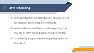 Java Scheduling
▰ The highest priority runnable thread is always selected
for execution above lower priority threads.
▰ When multiple threads have equally high priority then
only one of them will be guaranteed to be executed.
▰ Java threads are guaranteed to be preemptive-but not
time sliced.
27
 