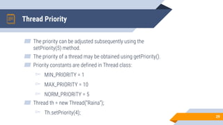 Thread Priority
▰ The priority can be adjusted subsequently using the
setPriority(5) method.
▰ The priority of a thread may be obtained using getPriority().
▰ Priority constants are defined in Thread class:
▻ MIN_PRIORITY = 1
▻ MAX_PRIORITY = 10
▻ NORM_PRIORITY = 5
▰ Thread th = new Thread(“Raina”);
▻ Th.setPriority(4);
29
 