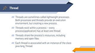 Thread
▰ Threads are sometimes called lightweight processes.
Both processes and threads provide an execution
environment, but creating a new process.
▰ Threads exist within a process – every
process(application) has at least one thread.
▰ Threads share the process’s resources, including
memory and open files.
▰ Each thread is associated with an instance of the class
java.lang.Thread.
3
 