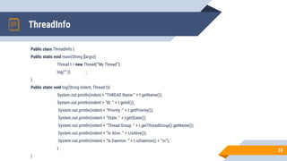 ThreadInfo
Public class ThreadInfo {
Public static void main(String []args){
Thread t = new Thread(“My Thread”);
log(“”,t) ;
}
Public static void log(String indent, Thread t){
System.out.println(indent + “THREAD Name:” + t.getName());
System.out.println(indent + “ID :” + t.getId());
System.out.println(indent + “Priority :” + t.getPriority());
System.out.println(indent + “State :” + t,getState());
System.out.println(indent + “Thread Group :” + t.getThreadGroup().getName());
System.out.println(indent + “Is Alive :” + t,isAlive());
System.out.println(indent + “Is Daemon :” + t.isDaemon() + “n”);
}
}
33
 