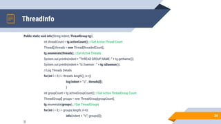 ThreadInfo
Public static void info(String indent, ThreadGroup tg){
int threadCount = tg.activeCount(); //Get Active Thread Count
Thread[] threads = new Thread[threadedCount];
tg.enumerate(threads); //Get Active Threads
System.out.println(indent + “THREAD GROUP NAME: “ + tg.getName());
System.out.println(indent + “Is Daemon : “ + tg.isDaemon());
//Log Threads Details
for(int I = 0; I < threads.length(); i++){
log(indent + “t” , threads[i]);
}
int groupCount = tg.activeGroupCount(); //Get Active ThreadGroup Count
ThreadGroup[] groups = new ThreadGroup[groupCount];
tg.enumerate(groups); //Get ThreadGroups
for(int i = 0; i < groups.length; i++){
info(indent + “t”, groups[i]);
}}
34
 