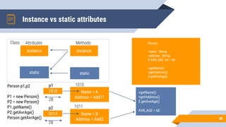 Instance vs static attributes
40
instance
static
instance
static
Name = A
Address = Add11
1010
Name = B
Address = Add2
1011
+getName()
+getAddress()
$ getAveAge()
AVR_AGE = 60
Person
-name : String
-address : String
$ AVR_AGE :int = 60
+getName()
+getAddress()
$ getAveAge()
Class Methods
Attributes
1011
2B
p1
p2
1010
2B
Person p1,p2
P1 = new Person()
P2 = new Person()
P1.getName()
P2.getAvrAge()
Person.getAvrAge()
 