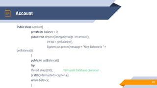 Account
Public class Account{
private int balance = 0;
public void deposit(String message. Int amount){
int bal = getBalance();
System.out.println(message + “Now Balance is “ +
getBalance());
}
public int getBalance(){
try{
thread.sleep(200); //simulate Database Operation
}catch(InterrruptedException e){
return balance;
}
41
 