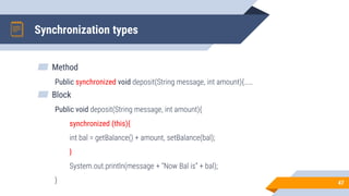 Synchronization types
▰ Method
Public synchronized void deposit(String message, int amount){……
▰ Block
Public void deposit(String message, int amount){
synchronized (this){
int bal = getBalance() + amount, setBalance(bal);
}
System.out.println(message + “Now Bal is” + bal);
} 47
 