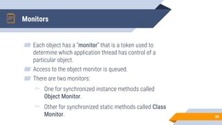 Monitors
▰ Each object has a “monitor” that is a token used to
determine which application thread has control of a
particular object.
▰ Access to the object monitor is queued.
▰ There are two monitors:
▻ One for synchronized instance methods called
Object Monitor.
▻ Other for synchronized static methods called Class
Monitor. 48
 