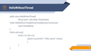 HelloWithoutThread
public class HelloWithoutThread{
String name= null;//Keep Thread Name
Public HelloWithoutThread(String threadName){//Constructor
name=threadName;
}
Public void run(){
for(int i=0; i<50; i++){
System.out.println(i + ”Hello James ”+name);
}
}
} 6
 