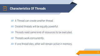 Characteristics Of Threads
▰ A Thread can create another thread.
▰ Created threads will be equally powerful.
▰ Threads need same kind of resources to be executed.
▰ Threads work concurrently.
▰ If one thread dies, other will remain active in memory.
9
 