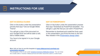 INSTRUCTIONS FOR USE
EDIT IN POWERPOINT®
Click on the button under the presentation preview
that says "Download as PowerPoint template". You
will get a .pptx file that you can edit in PowerPoint.
Remember to download and install the fonts used
in this presentation (you’ll find the links to the font
files needed in the Presentation design slide)
More info on how to use this template at www.slidescarnival.com/help-use-
presentation-template
This template is free to use under Creative Commons Attribution license. You can keep
the Credits slide or mention SlidesCarnival and other resources used in a slide footer.
2
EDIT IN GOOGLE SLIDES
Click on the button under the presentation
preview that says "Use as Google Slides
Theme".
You will get a copy of this document on
your Google Drive and will be able to edit,
add or delete slides.
You have to be signed in to your Google
account.
 