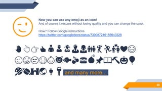 Now you can use any emoji as an icon!
And of course it resizes without losing quality and you can change the color.
How? Follow Google instructions
https://twitter.com/googledocs/status/730087240156643328
✋👆👉👍👤👦👧👨👩👪💃🏃💑❤😂
😉😋😒😭👶😸🐟🍒🍔💣📌📖🔨🎃🎈
🎨🏈🏰🌏🔌🔑 and many more...
😉
28
 