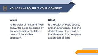 White
Is the color of milk and fresh
snow, the color produced by
the combination of all the
colors of the visible
spectrum.
YOU CAN ALSO SPLIT YOUR CONTENT
Black
Is the color of coal, ebony,
and of outer space. It is the
darkest color, the result of
the absence of or complete
absorption of light.
8
 