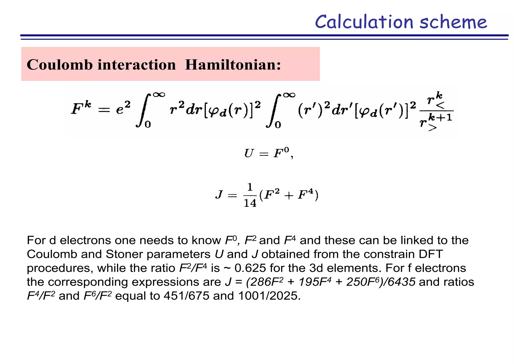 Calculation scheme
Coulomb interaction Hamiltonian:
For d electrons one needs to know F0, F2 and F4 and these can be linked to the
Coulomb and Stoner parameters U and J obtained from the constrain DFT
procedures, while the ratio F2/F4 is ~ 0.625 for the 3d elements. For f electrons
the corresponding expressions are J = (286F2 + 195F4 + 250F6)/6435 and ratios
F4/F2 and F6/F2 equal to 451/675 and 1001/2025.
 