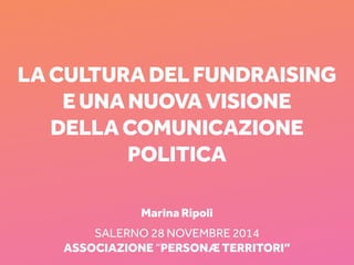 lA CULTURA DEL FUNDRAISING 
E UNA NUOVA VISIONE 
DELA COMUNICAZIONE 
POLITICA 
Marina Ripoli 
SALERNO 28 NOVEMbre 2014 
ASSOCIAZIONE “PERSONÆ TERRITORI” 
PERSONÆ TERRITORI, SALERNO 28 NOVEMBRE 2014 1 
 