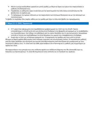 • Μετά το γεύμα ακολούθησε εργασία σε μικτές ομάδες με θέμα την άρση των ορίων που παρουσίασαν οι
μαθητές στα θεατρικά τους.
• Παράλληλα, οι καθηγητές είχαν συνάντηση για την προετοιμασία της τελευταίας κινητικότητας που θα
φιλοξενήσει το σχολείο μας.
• Το πρόγραμμα της ημέρας τελείωσε με την παρουσίαση των σύντομων θεατρικών και με την απονομή των
πιστοποιητικών.
Το βράδυ το περάσαμε όλοι παρέα, καθώς για την ομάδα μας ήταν το τελευταίο βράδυ του προγράμματος.
5η Μέρα (11-11-2022, Παρασκευή)
• Η 5η
μέρα ήταν αφιερωμένη στα παραθαλάσσια γραφικά χωριά του Vietri και του Amalfi. Πρώτα
επισκεφτήκαμε το Amalfi μετά από μια απολαυστική διαδρομή στην βραχώδη ακτογραμμή με τις αναβαθμίδες
των λεμονόδεντρων. Εκεί είδαμε τον καθεδρικό ναό του αγίου Νικολάου και το ναυτικό μουσείο. Δοκιμάσαμε
sorendo al limone και περιδιαβήκαμε τα στενά δρομάκια του χωριού που σκαρφαλώνουν στα βράχια.
• Σειρά είχε το Vietri με τα διάσημα κεραμικά του. Η αναχώρηση της ομάδας μας έγινε μετά το γεύμα.
Φύγαμε με βαριά καρδιά αλλά γεμάτοι από υπέροχες εμπειρίες και εντυπωσιακές εικόνες. Οι περισσότεροι μαθητές
μας δεν είχαν ταξιδέψει στο εξωτερικό και έμειναν κατενθουσιασμένοι από όσα έζησαν και μοιράστηκαν με τους
καινούριους φίλους τους. Το υλικό από την κάθε μέρα ανέβαινε στο eTwinning και οι μαθητές μας συμμετέχουν με
σχόλια και υλικό.
Θα παρουσιάσουν την εμπειρία τους στο υπόλοιπο σχολείο σε εκδήλωση διάχυσης που θα υλοποιηθεί πριν τις
διακοπές των Χριστουγέννων. Το υλικό θα δημοσιευτεί στον ιστότοπο και το Facebook του σχολείου.
 